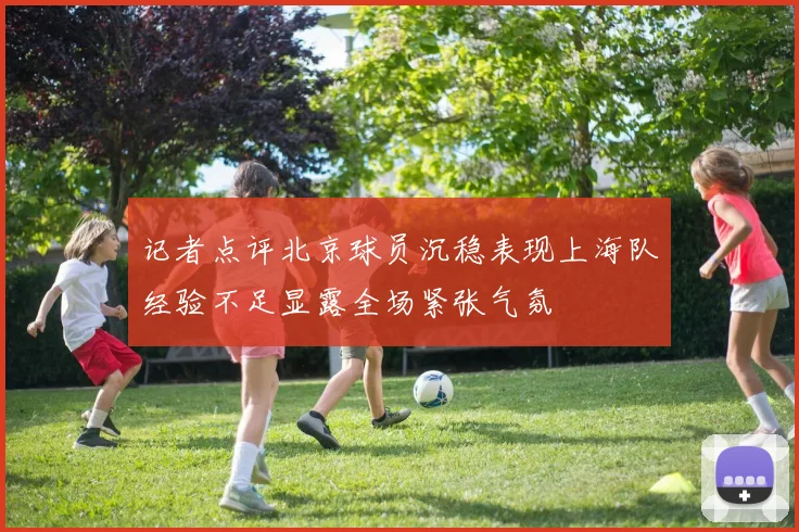 记者点评北京球员沉稳表现上海队经验不足显露全场紧张气氛