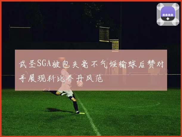 武圣SGA被包夹毫不气馁输球后赞对手展现科比乔丹风范