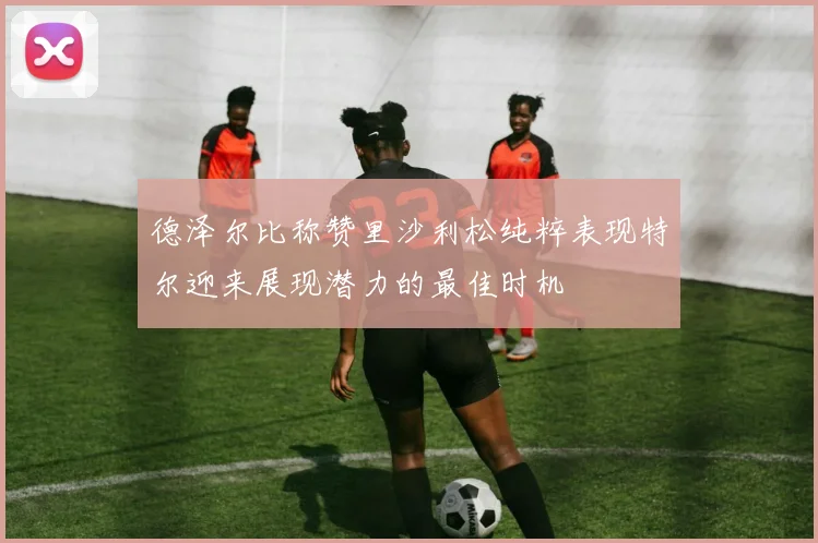 德泽尔比称赞里沙利松纯粹表现特尔迎来展现潜力的最佳时机
