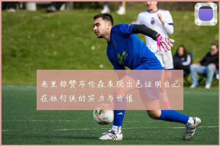 老里称赞布伦森表现出色证明自己在独行侠的实力与价值