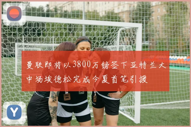 曼联即将以3800万镑签下亚特兰大中场埃德松完成今夏首笔引援